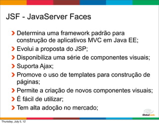 JSF - JavaServer Faces
            Determina uma framework padrão para
            construção de aplicativos MVC em Java EE;
            Evolui a proposta do JSP;
            Disponibiliza uma série de componentes visuais;
            Suporta Ajax;
            Promove o uso de templates para construção de
            páginas;
            Permite a criação de novos componentes visuais;
            É fácil de utilizar;
            Tem alta adoção no mercado;
                                              Globalcode	
  –	
  Open4education
Thursday, July 5, 12
 