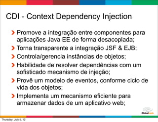 CDI - Context Dependency Injection
            Promove a integração entre componentes para
            aplicações Java EE de forma desacoplada;
            Torna transparente a integração JSF & EJB;
            Controla/gerencia instâncias de objetos;
            Habilidade de resolver dependências com um
            sofisticado mecanismo de injeção;
            Provê um modelo de eventos, conforme ciclo de
            vida dos objetos;
            Implementa um mecanismo eficiente para
            armazenar dados de um aplicativo web;
                                             Globalcode	
  –	
  Open4education
Thursday, July 5, 12
 