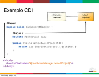 Exemplo CDI

       @Named
       public class DashboardManager {

               @Inject
               private ProjectDao dao;

               public String getDefaultProject(){
                   return dao.getFirstProject().getName();
               }
       }

  <h:body>
    <h:outputText value="#{dashboardManager.defaultProject}" />
  </h:body>

                                                             Globalcode	
  –	
  Open4education
Thursday, July 5, 12
 