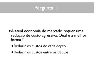 Pergunta 1
•A atual economia de mercado requer uma
redução de custo agressiva. Qual é a melhor
forma ?
•Reduzir os custos de cada depto
•Reduzir os custos entre os deptos
 