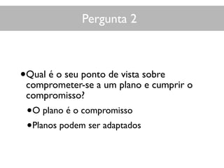 Pergunta 2
•Qual é o seu ponto de vista sobre
comprometer-se a um plano e cumprir o
compromisso?
•O plano é o compromisso
•Planos podem ser adaptados
 