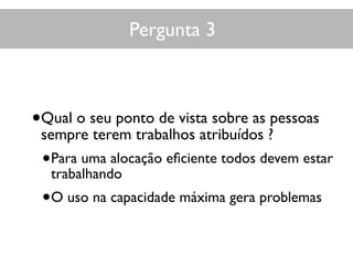Pergunta 3
•Qual o seu ponto de vista sobre as pessoas
sempre terem trabalhos atribuídos ?
•Para uma alocação eﬁciente todos devem estar
trabalhando
•O uso na capacidade máxima gera problemas
 