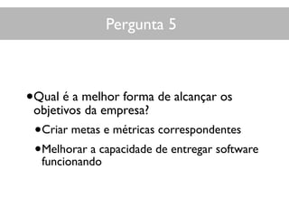 Pergunta 5
•Qual é a melhor forma de alcançar os
objetivos da empresa?
•Criar metas e métricas correspondentes
•Melhorar a capacidade de entregar software
funcionando
 