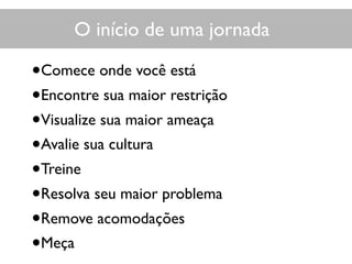 O início de uma jornada
•Comece onde você está
•Encontre sua maior restrição
•Visualize sua maior ameaça
•Avalie sua cultura
•Treine
•Resolva seu maior problema
•Remove acomodações
•Meça
 
