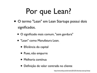 Por que Lean?
• O termo "Lean" em Lean Startups possui dois
signiﬁcados.
• O signiﬁcado mais comum, "sem gordura"
• "Lean" como Manufatura Lean.
• Eﬁciência do capital
• Puxe, não empurre
• Melhoria contínua
• Deﬁnição de valor centrada no cliente
http://www.infoq.com/br/news/2012/01/the-lean-startup-frenzy
 