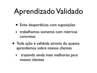 AprendizadoValidado
• Evita desperdícios com suposições
‣ trabalhamos somente com métricas
concretas
• Toda ação é validada através do quanto
aprendemos sobre nossos clientes
‣ trazendo ainda mais melhorias para
nossos clientes
 