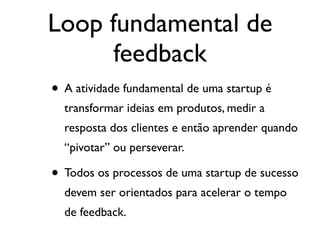 Loop fundamental de
feedback
• A atividade fundamental de uma startup é
transformar ideias em produtos, medir a
resposta dos clientes e então aprender quando
“pivotar” ou perseverar.
• Todos os processos de uma startup de sucesso
devem ser orientados para acelerar o tempo
de feedback.
 