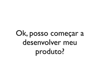Ok, posso começar a
desenvolver meu
produto?
 