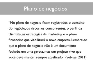 “No plano de negócio ﬁcam registrados o conceito
do negócio, os riscos, os concorrentes, o perﬁl da
clientela, as estratégias de marketing e o plano
ﬁnanceiro que viabilizará o novo empresa. Lembre-se
que o plano de negócio não é um documento
fechado em uma gaveta, mas um projeto vivo que
você deve manter sempre atualizado” (Sebrae, 2011)
Plano de negócios
 