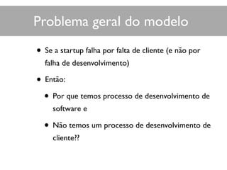 • Se a startup falha por falta de cliente (e não por
falha de desenvolvimento)
• Então:
• Por que temos processo de desenvolvimento de
software e
• Não temos um processo de desenvolvimento de
cliente??
Problema geral do modelo
 