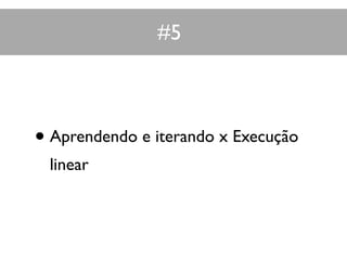 #5
• Aprendendo e iterando x Execução
linear
 