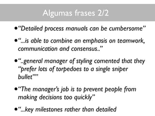 Algumas frases 2/2
•“Detailed process manuals can be cumbersome”
•“...is able to combine an emphasis on teamwork,
communication and consensus..”
•“..general manager of styling comented that they
“prefer lots of torpedoes to a single sniper
bullet””
•“The manager’s job is to prevent people from
making decisions too quickly”
•“...key milestones rather than detailed
 