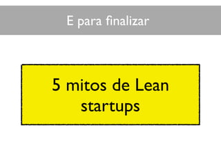 5 mitos de Lean
startups
E para ﬁnalizar
 
