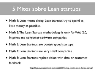 • Myth 1: Lean means cheap. Lean startups try to spend as
little money as possible.
• Myth 2:The Lean Startup methodology is only for Web 2.0,
Internet and consumer software companies
• Myth 3: Lean Startups are bootstrapped startups
• Myth 4: Lean Startups are very small companies
• Myth 5: Lean Startups replace vision with data or customer
feedback
5 Mitos sobre Lean startups
http://blogs.reuters.com/small-business/2010/04/27/top-5-myths-about-the-lean-startup/
 
