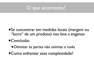 O que aconteceu?
•Se concentrar em medidas locais (margem ou
“lucro” de um produto) nos leva a enganos
•Conclusão:
•Otimizar as partes não otimiza o todo
•Como enfrentar essa complexidade?
 