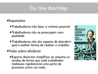 The One BestWay
•Suposições
•Trabalhadores irão fazer o mínimo possível
•Trabalhadores não se preocupam com
qualidade
•Trabalhadores não são capazes de descobrir
qual a melhor forma de realizar o trabalho
•Visão sobre eﬁciência
•Experts deveriam simpliﬁcar ao máximo as
tarefas, de forma que cada trabalhador
realizasse rapidamente uma parte do
processo como um todo.
 