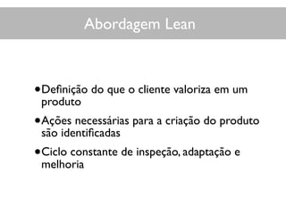 Abordagem Lean
•Deﬁnição do que o cliente valoriza em um
produto
•Ações necessárias para a criação do produto
são identiﬁcadas
•Ciclo constante de inspeção, adaptação e
melhoria
 