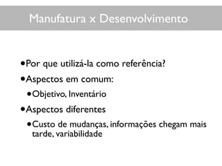 Manufatura x Desenvolvimento
•Por que utilizá-la como referência?
•Aspectos em comum:
•Objetivo, Inventário
•Aspectos diferentes
•Custo de mudanças, informações chegam mais
tarde, variabilidade
 