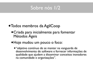 Sobre nós 1/2
•Todos membros da AgilCoop
•Criada para inicialmente para fomentar
Métodos Ágeis
•Hoje mudou um pouco o foco:
•“objetivo contínuo de se manter na vanguarda de
desenvolvimento de software e fornecer informações de
qualidade que ajudem a disseminar conceitos inovadores
na comunidade e organizações”.
 