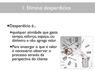 1. Elimine desperdícios
•Desperdício é...
•qualquer atividade que gasta
tempo, esforço, espaço, ou
dinheiro e não agrega valor
•Para enxergar o que é valor
é necessário observar o
processo através da
perspectiva do cliente
 