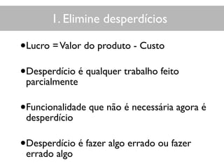 1. Elimine desperdícios
•Lucro =Valor do produto - Custo
•Desperdício é qualquer trabalho feito
parcialmente
•Funcionalidade que não é necessária agora é
desperdício
•Desperdício é fazer algo errado ou fazer
errado algo
 
