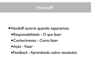 Handoff
•Handoff ocorre quando separamos:
•Responsabilidade - O que fazer
•Conhecimento - Como fazer
•Ação - Fazer
•Feedback - Aprendizado sobre resultados
 