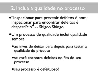 2. Inclua a qualidade no processo
•“Inspecionar para prevenir defeitos é bom;
Inspecionar para encontrar defeitos é
desperdício” -- Shigeo Shingo
•Um processo de qualidade inclui qualidade
sempre
•ao invés de deixar para depois para testar a
qualidade do produto
•se você encontra defeitos no ﬁm do seu
processo
•seu processo é defeituoso!
 