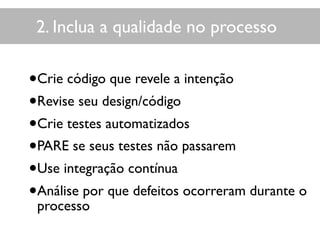 2. Inclua a qualidade no processo
•Crie código que revele a intenção
•Revise seu design/código
•Crie testes automatizados
•PARE se seus testes não passarem
•Use integração contínua
•Análise por que defeitos ocorreram durante o
processo
 