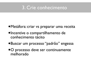 3. Crie conhecimento
•Metáfora: criar vs preparar uma receita
•Incentive o compartilhamento de
conhecimento tácito
•Buscar um processo “padrão” engessa
•O processo deve ser continuamente
melhorado
 