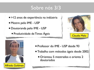 Sobre nós 3/3
Claudia Melo
Alfredo Goldman
•>12 anos de experiência na indústria
•Mestre pelo IME - USP
•Doutoranda pelo IME - USP
•Produtividade de Times Ágeis
•Professor do IME - USP desde 93
•Trabalha com métodos ágeis desde 2002
•Orientou 5 mestrados e orienta 2
doutorados
 