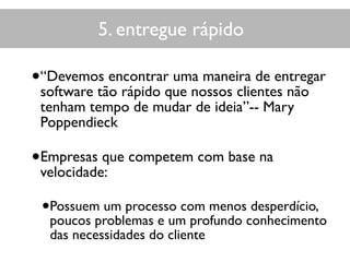 5. entregue rápido
•“Devemos encontrar uma maneira de entregar
software tão rápido que nossos clientes não
tenham tempo de mudar de ideia”-- Mary
Poppendieck
•Empresas que competem com base na
velocidade:
•Possuem um processo com menos desperdício,
poucos problemas e um profundo conhecimento
das necessidades do cliente
 