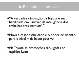 6. Respeite as pessoas
•“A verdadeira inovação da Toyota é sua
habilidade em usufruir da inteligência dos
trabalhadores ‘comuns’ ”
•Mova a responsabilidade e o poder de decisão
para o nível mais baixo possível
•Na Toyota as promoções são ligadas ao
espírito Lean
 