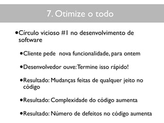 7. Otimize o todo
•Círculo vicioso #1 no desenvolvimento de
software
•Cliente pede nova funcionalidade, para ontem
•Desenvolvedor ouve:Termine isso rápido!
•Resultado: Mudanças feitas de qualquer jeito no
código
•Resultado: Complexidade do código aumenta
•Resultado: Número de defeitos no código aumenta
 