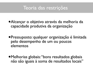 Teoria das restrições
•Alcançar o objetivo através da melhoria da
capacidade produtiva da organização
•Pressuposto: qualquer organização é limitada
pelo desempenho de um ou poucos
elementos
•Melhorias globais:“bons resultados globais
não são iguais à soma de resultados locais”
 