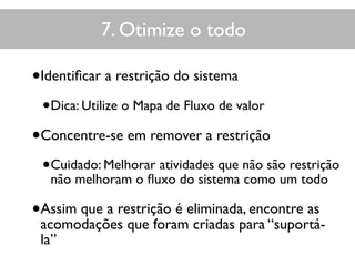 •Identiﬁcar a restrição do sistema
•Dica: Utilize o Mapa de Fluxo de valor
•Concentre-se em remover a restrição
•Cuidado: Melhorar atividades que não são restrição
não melhoram o ﬂuxo do sistema como um todo
•Assim que a restrição é eliminada, encontre as
acomodações que foram criadas para “suportá-
la”
Teoria das restrições7. Otimize o todo
 