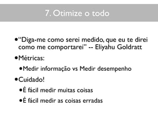 7. Otimize o todo
•“Diga-me como serei medido, que eu te direi
como me comportarei” -- Eliyahu Goldratt
•Métricas:
•Medir informação vs Medir desempenho
•Cuidado!
•É fácil medir muitas coisas
•É fácil medir as coisas erradas
 