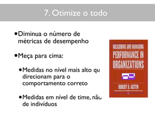 7. Otimize o todo
•Diminua o número de
métricas de desempenho
•Meça para cima:
•Medidas no nível mais alto que
direcionam para o
comportamento correto
•Medidas em nível de time, não
de indivíduos
 