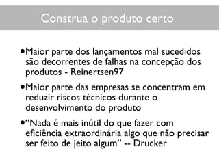 •Maior parte dos lançamentos mal sucedidos
são decorrentes de falhas na concepção dos
produtos - Reinertsen97
•Maior parte das empresas se concentram em
reduzir riscos técnicos durante o
desenvolvimento do produto
•“Nada é mais inútil do que fazer com
eﬁciência extraordinária algo que não precisar
ser feito de jeito algum” -- Drucker
Construa o produto certoConstrua o produto certo
 