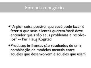Entenda o negócio
•“A pior coisa possível que você pode fazer é
fazer o que seus clientes querem.Você deve
entender quais são seus problemas e resolve-
los” -- Per Haug Kogstad
•Produtos brilhantes são resultados de uma
combinação de modelos mentais entre
aqueles que desenvolvem e aqueles que usam
 