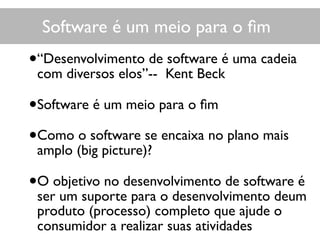 Software é um meio para o ﬁm
•“Desenvolvimento de software é uma cadeia
com diversos elos”-- Kent Beck
•Software é um meio para o ﬁm
•Como o software se encaixa no plano mais
amplo (big picture)?
•O objetivo no desenvolvimento de software é
ser um suporte para o desenvolvimento deum
produto (processo) completo que ajude o
consumidor a realizar suas atividades
 