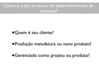 •Quem é seu cliente?
•Produção manufatura ou novo produto?
•Gerenciado como projeto ou produto?
Como é o seu desenvolvimento?
Como é o seu processo de desenvolvimento de
software?
 