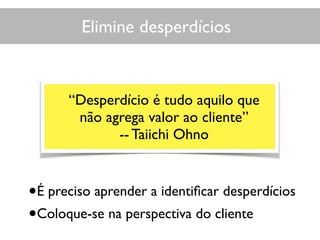 Elimine desperdícios
•É preciso aprender a identiﬁcar desperdícios
•Coloque-se na perspectiva do cliente
“Desperdício é tudo aquilo que
não agrega valor ao cliente”
-- Taiichi Ohno
 