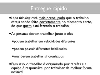 Entregue rápido
•Lean thinking está mais preocupado que o trabalho
esteja sendo feito corretamente no momento certo,
do que quem está fazendo o trabalho
•As pessoas devem trabalhar junto e eles
•podem trabalhar em velocidades diferentes
•podem possuir diferentes habilidades
•mas devem trabalhar sincronizados
•Para isso, o trabalho é organizado por tarefas e a
equipe é responsável por trabalhar da melhor forma
possível
 