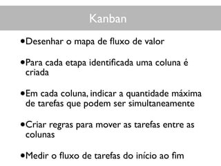 Kanban
•Desenhar o mapa de ﬂuxo de valor
•Para cada etapa identiﬁcada uma coluna é
criada
•Em cada coluna, indicar a quantidade máxima
de tarefas que podem ser simultaneamente
•Criar regras para mover as tarefas entre as
colunas
•Medir o ﬂuxo de tarefas do início ao ﬁm
 