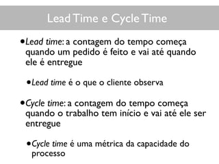 Lead Time e Cycle Time
•Lead time: a contagem do tempo começa
quando um pedido é feito e vai até quando
ele é entregue
•Lead time é o que o cliente observa
•Cycle time: a contagem do tempo começa
quando o trabalho tem início e vai até ele ser
entregue
•Cycle time é uma métrica da capacidade do
processo
 