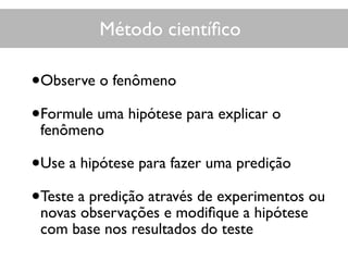 Método cientíﬁco
•Observe o fenômeno
•Formule uma hipótese para explicar o
fenômeno
•Use a hipótese para fazer uma predição
•Teste a predição através de experimentos ou
novas observações e modiﬁque a hipótese
com base nos resultados do teste
 