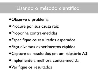 Usando o método cientíﬁco
•Observe o problema
•Procure por sua causa raíz
•Proponha contra-medidas
•Especiﬁque os resultados esperados
•Faça diversos experimentos rápidos
•Capture os resultados em um relatório A3
•Implemente a melhora contra-medida
•Veriﬁque os resultados
 
