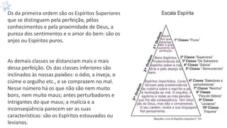 Os da primeira ordem são os Espíritos Superiores
que se distinguem pela perfeição, pêlos
conhecimentos e pela proximidade de Deus, a
pureza dos sentimentos e o amor do bem: são os
anjos ou Espíritos puros.
As demais classes se distanciam mais e mais
dessa perfeição. Os das classes inferiores são
inclinados às nossas paixões: o ódio, a inveja, o
ciúme o orgulho etc., e se comprazem no mal.
Nesse número há os que não são nem muito
bons, nem muito maus; antes perturbadores e
intrigantes do que maus; a malícia e a
inconseqüência parecem ser as suas
características: são os Espíritos estouvados ou
levianos.
 