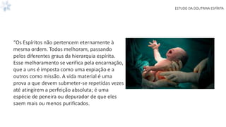 ESTUDO DA DOUTRINA ESPÍRITA
“Os Espíritos não pertencem eternamente à
mesma ordem. Todos melhoram, passando
pelos diferentes graus da hierarquia espírita.
Esse melhoramento se verifica pela encarnação,
que a uns é imposta como uma expiação e a
outros como missão. A vida material é uma
prova a que devem submeter-se repetidas vezes
até atingirem a perfeição absoluta; é uma
espécie de peneira ou depurador de que eles
saem mais ou menos purificados.
 