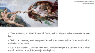 ESTUDO DA DOUTRINA ESPÍRITA
Resumo do Item 6
- “Deus é eterno, imutável, imaterial, único, todo-poderoso, soberanamente justo e
bom.
- “Criou o Universo, que compreende todos os seres animados e inanimados,
materiais e imateriais.
- “Os seres materiais constituem o mundo visível ou corporal e os seres imateriais o
mundo invisível ou espírita, ou seja, dos Espíritos.
"A Criação de Adão" é um afresco pintado por Michelangelo no teto da Capela Sistina entre os anos de 1508 e
1510, a pedido do papa Júlio II.
 